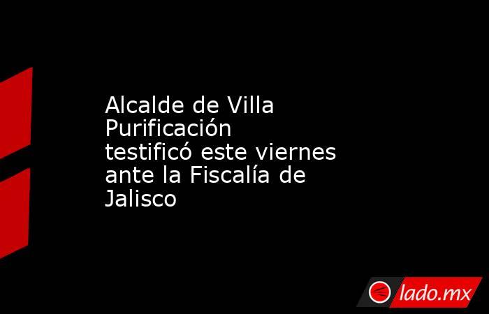 Alcalde de Villa Purificación testificó este viernes ante la Fiscalía de Jalisco. Noticias en tiempo real