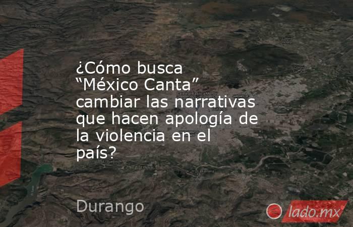 ¿Cómo busca “México Canta” cambiar las narrativas que hacen apología de la violencia en el país?. Noticias en tiempo real