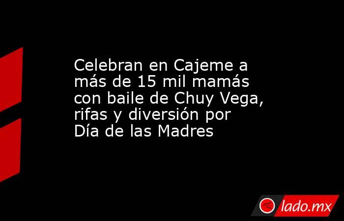 Celebran en Cajeme a más de 15 mil mamás con baile de Chuy Vega, rifas y diversión por Día de las Madres. Noticias en tiempo real