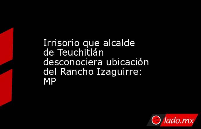 Irrisorio que alcalde de Teuchitlán desconociera ubicación del Rancho Izaguirre: MP. Noticias en tiempo real