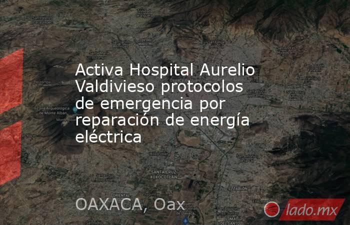 Activa Hospital Aurelio Valdivieso protocolos de emergencia por reparación de energía eléctrica. Noticias en tiempo real