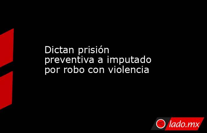 Dictan prisión preventiva a imputado por robo con violencia. Noticias en tiempo real