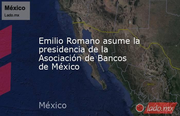 Emilio Romano asume la presidencia de la Asociación de Bancos de México. Noticias en tiempo real
