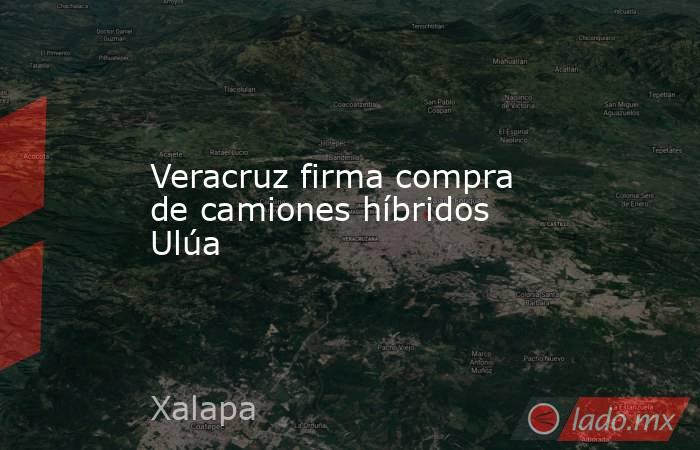 Veracruz firma compra de camiones híbridos Ulúa. Noticias en tiempo real