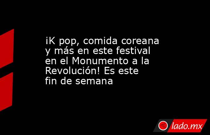 ¡K pop, comida coreana y más en este festival en el Monumento a la Revolución! Es este fin de semana. Noticias en tiempo real