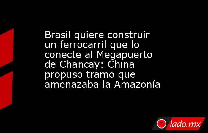 Brasil quiere construir un ferrocarril que lo conecte al Megapuerto de Chancay: China propuso tramo que amenazaba la Amazonía . Noticias en tiempo real