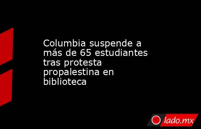 Columbia suspende a más de 65 estudiantes tras protesta propalestina en biblioteca. Noticias en tiempo real