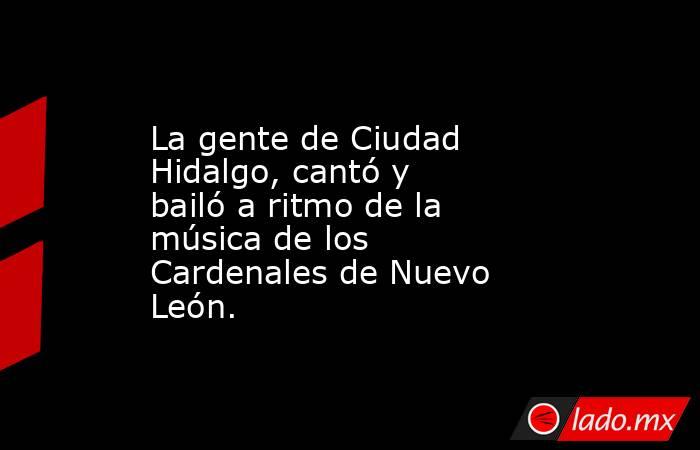 La gente de Ciudad Hidalgo, cantó y bailó a ritmo de la música de los Cardenales de Nuevo León.. Noticias en tiempo real