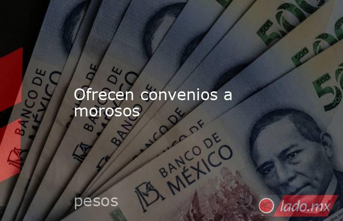 Ofrecen convenios a morosos. Noticias en tiempo real