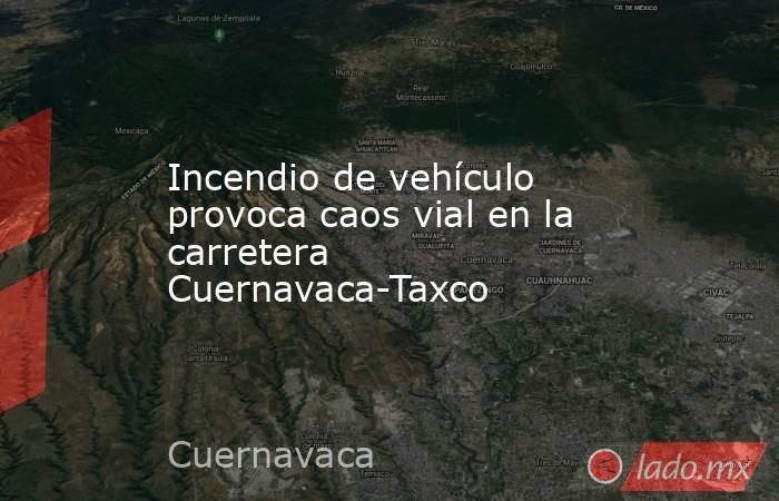 Incendio de vehículo provoca caos vial en la carretera Cuernavaca-Taxco. Noticias en tiempo real