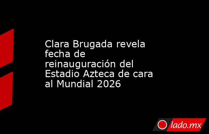 Clara Brugada revela fecha de reinauguración del Estadio Azteca de cara al Mundial 2026. Noticias en tiempo real