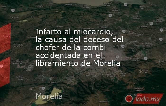 Infarto al miocardio, la causa del deceso del chofer de la combi accidentada en el libramiento de Morelia. Noticias en tiempo real