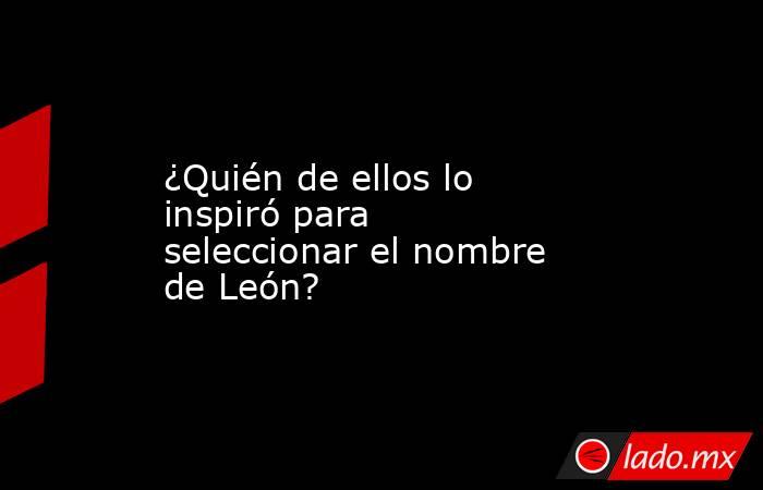 ¿Quién de ellos lo inspiró para seleccionar el nombre de León?. Noticias en tiempo real