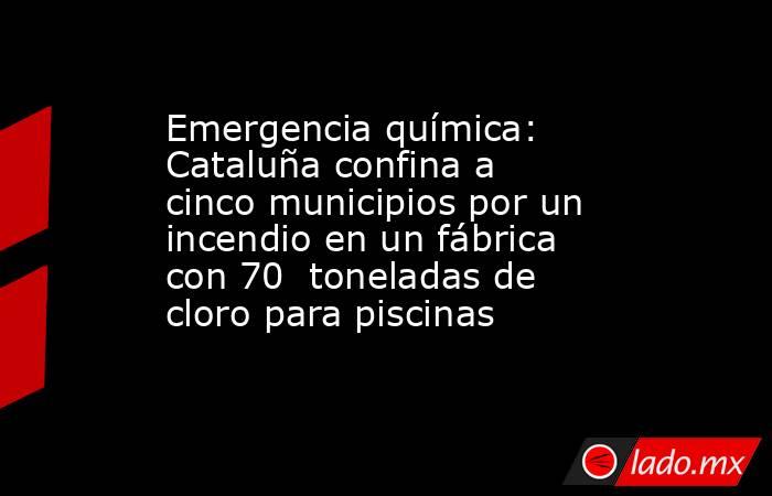 Emergencia química: Cataluña confina a cinco municipios por un incendio en un fábrica con 70  toneladas de cloro para piscinas. Noticias en tiempo real