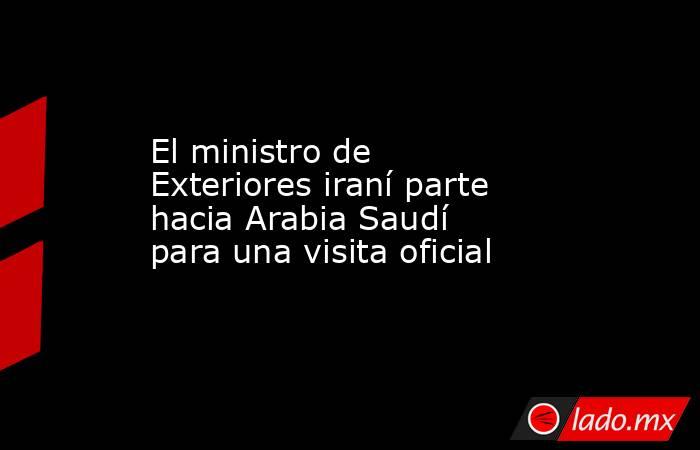 El ministro de Exteriores iraní parte hacia Arabia Saudí para una visita oficial. Noticias en tiempo real