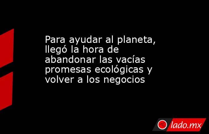 Para ayudar al planeta, llegó la hora de abandonar las vacías promesas ecológicas y volver a los negocios. Noticias en tiempo real