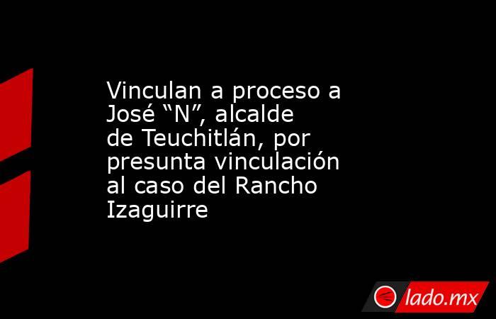 Vinculan a proceso a José “N”, alcalde de Teuchitlán, por presunta vinculación al caso del Rancho Izaguirre. Noticias en tiempo real