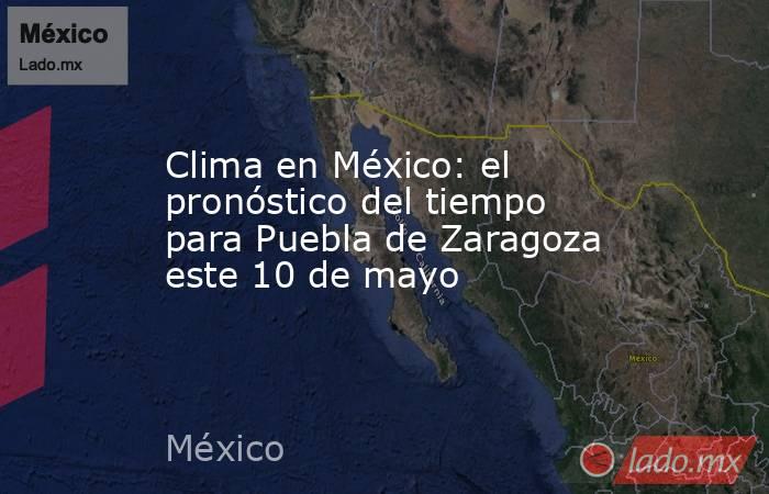 Clima en México: el pronóstico del tiempo para Puebla de Zaragoza este 10 de mayo. Noticias en tiempo real