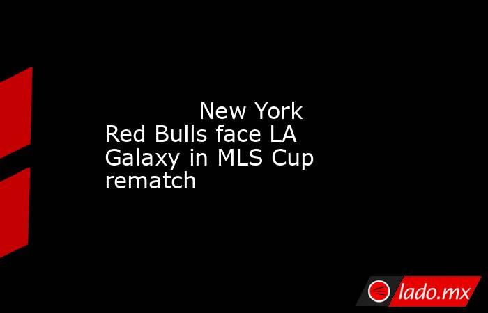             New York Red Bulls face LA Galaxy in MLS Cup rematch        . Noticias en tiempo real