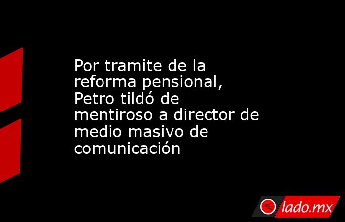 Por tramite de la reforma pensional, Petro tildó de mentiroso a director de medio masivo de comunicación . Noticias en tiempo real