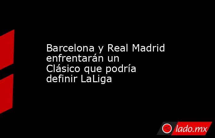 Barcelona y Real Madrid enfrentarán un Clásico que podría definir LaLiga. Noticias en tiempo real