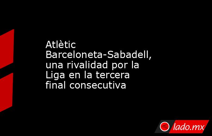 Atlètic Barceloneta-Sabadell, una rivalidad por la Liga en la tercera final consecutiva. Noticias en tiempo real