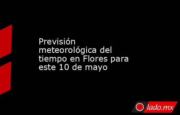Previsión meteorológica del tiempo en Flores para este 10 de mayo. Noticias en tiempo real