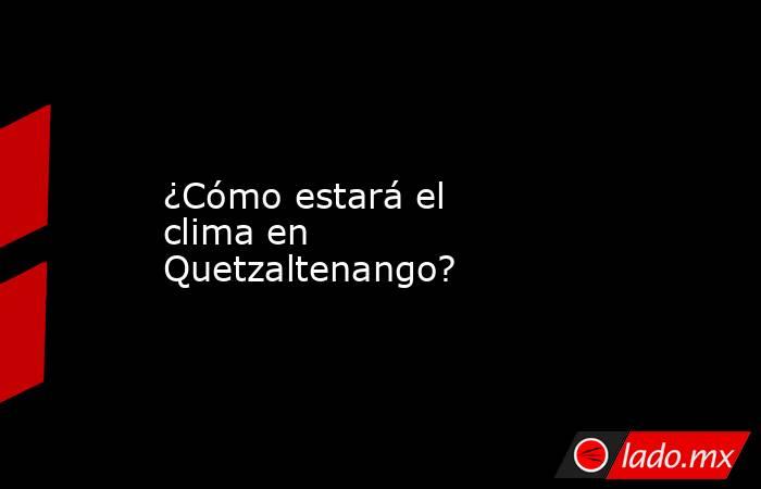 ¿Cómo estará el clima en Quetzaltenango?. Noticias en tiempo real