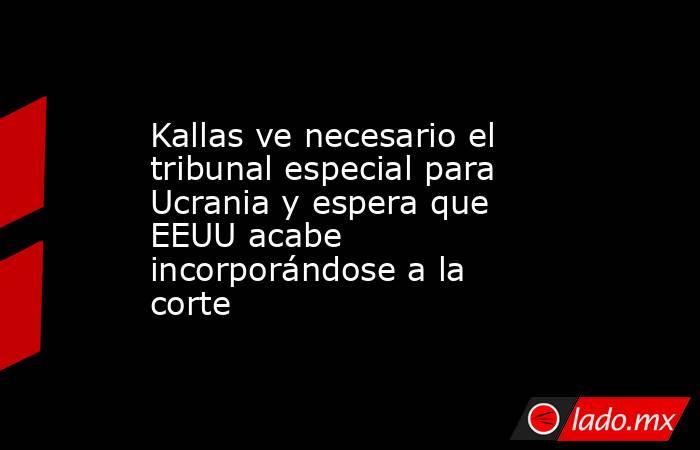 Kallas ve necesario el tribunal especial para Ucrania y espera que EEUU acabe incorporándose a la corte. Noticias en tiempo real