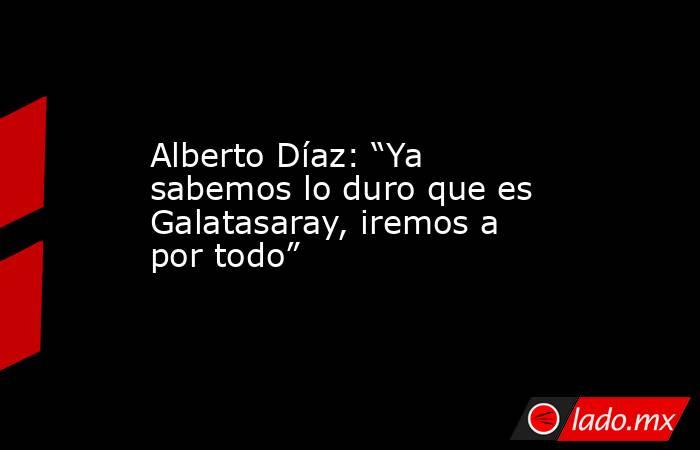 Alberto Díaz: “Ya sabemos lo duro que es Galatasaray, iremos a por todo”. Noticias en tiempo real