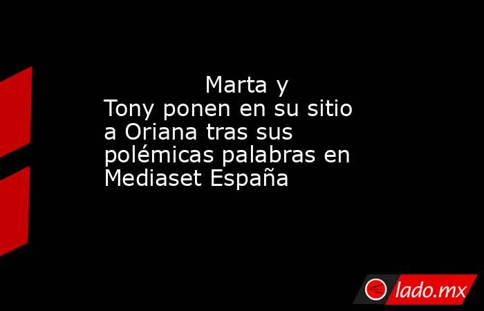                                                                                      Marta y Tony ponen en su sitio a Oriana tras sus polémicas palabras en Mediaset España                                                                                 . Noticias en tiempo real
