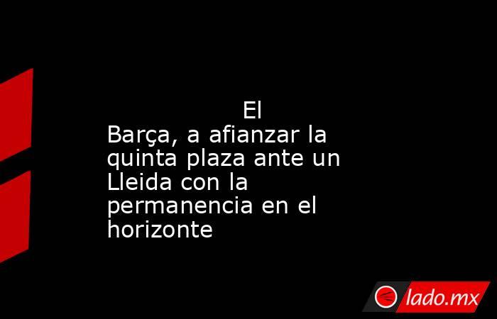                                                                                                                  El Barça, a afianzar la quinta plaza ante un Lleida con la permanencia en el horizonte                                                        . Noticias en tiempo real