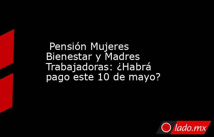  Pensión Mujeres Bienestar y Madres Trabajadoras: ¿Habrá pago este 10 de mayo?. Noticias en tiempo real