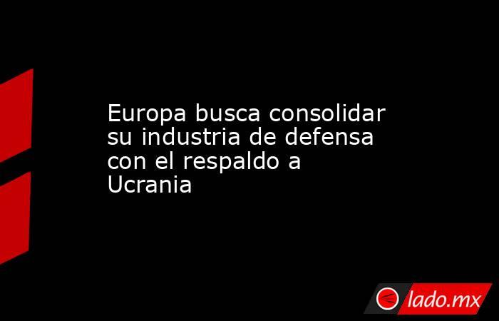 Europa busca consolidar su industria de defensa con el respaldo a Ucrania. Noticias en tiempo real