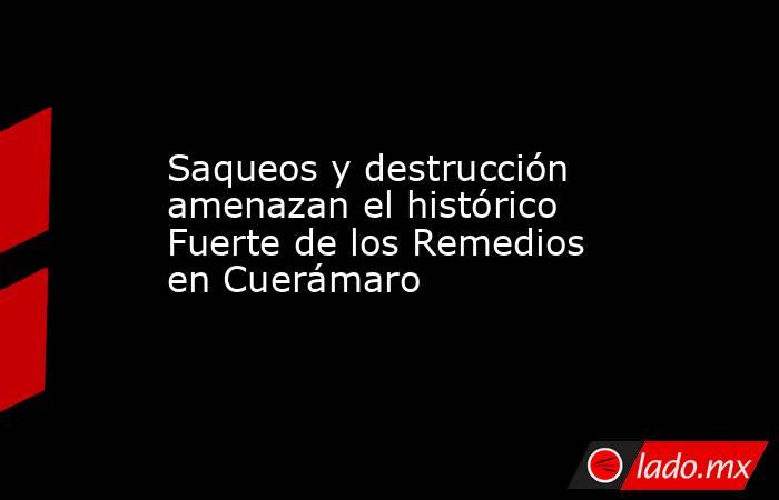 Saqueos y destrucción amenazan el histórico Fuerte de los Remedios en Cuerámaro. Noticias en tiempo real