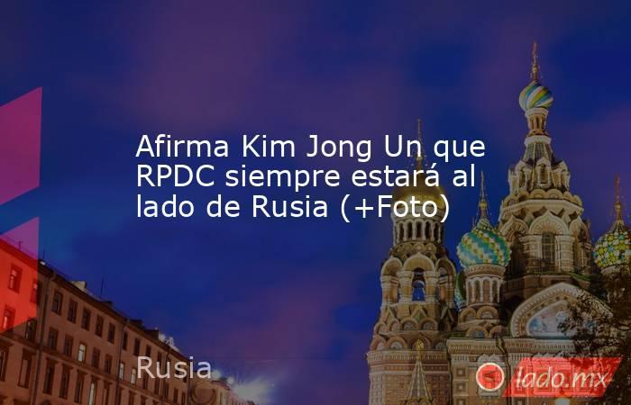 Afirma Kim Jong Un que RPDC siempre estará al lado de Rusia (+Foto). Noticias en tiempo real