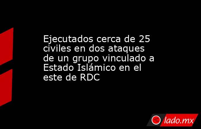 Ejecutados cerca de 25 civiles en dos ataques de un grupo vinculado a Estado Islámico en el este de RDC. Noticias en tiempo real