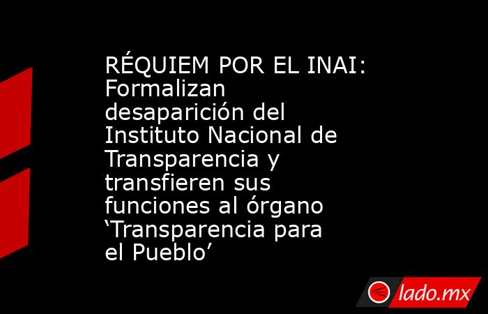 RÉQUIEM POR EL INAI: Formalizan desaparición del Instituto Nacional de Transparencia y transfieren sus funciones al órgano ‘Transparencia para el Pueblo’. Noticias en tiempo real