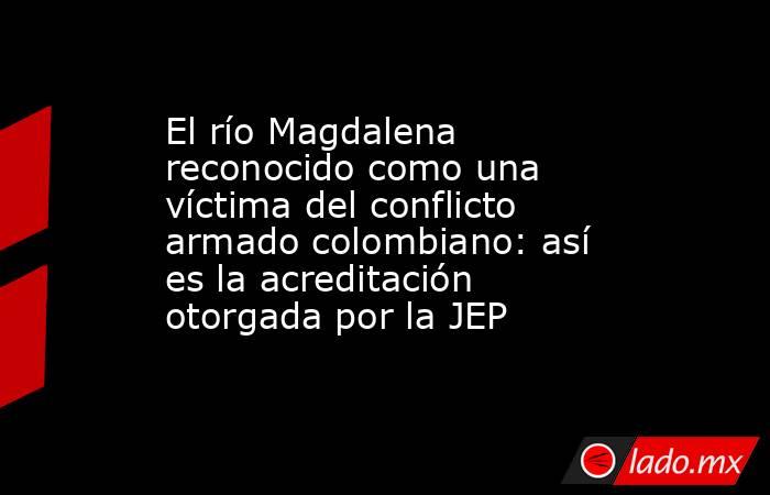 El río Magdalena reconocido como una víctima del conflicto armado colombiano: así es la acreditación otorgada por la JEP . Noticias en tiempo real