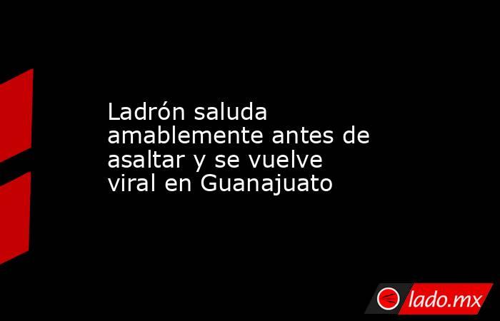 Ladrón saluda amablemente antes de asaltar y se vuelve viral en Guanajuato. Noticias en tiempo real
