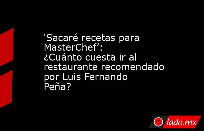‘Sacaré recetas para MasterChef’: ¿Cuánto cuesta ir al restaurante recomendado por Luis Fernando Peña? . Noticias en tiempo real