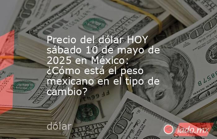Precio del dólar HOY sábado 10 de mayo de 2025 en México: ¿Cómo está el peso mexicano en el tipo de cambio?. Noticias en tiempo real