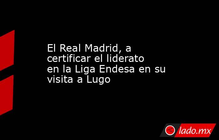 El Real Madrid, a certificar el liderato en la Liga Endesa en su visita a Lugo. Noticias en tiempo real
