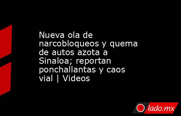 Nueva ola de narcobloqueos y quema de autos azota a Sinaloa; reportan ponchallantas y caos vial | Videos. Noticias en tiempo real