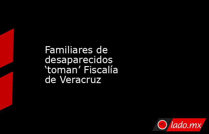 Familiares de desaparecidos ‘toman’ Fiscalía de Veracruz. Noticias en tiempo real