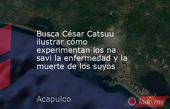 Busca César Catsuu ilustrar cómo experimentan los na savi la enfermedad y la muerte de los suyos. Noticias en tiempo real