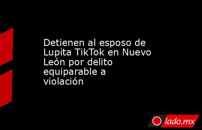 Detienen al esposo de Lupita TikTok en Nuevo León por delito equiparable a violación . Noticias en tiempo real