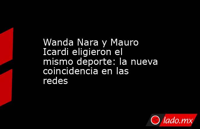 Wanda Nara y Mauro Icardi eligieron el mismo deporte: la nueva coincidencia en las redes. Noticias en tiempo real