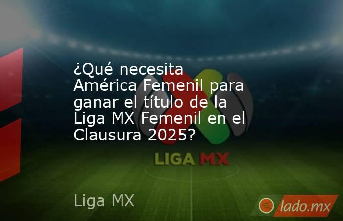 ¿Qué necesita América Femenil para ganar el título de la Liga MX Femenil en el Clausura 2025?. Noticias en tiempo real