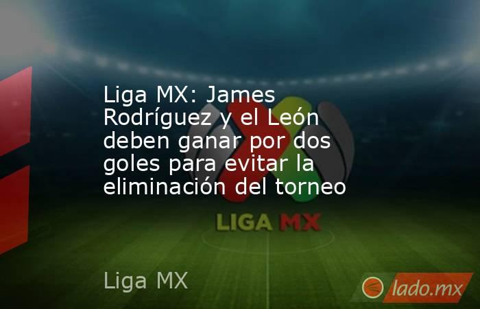 Liga MX: James Rodríguez y el León deben ganar por dos goles para evitar la eliminación del torneo. Noticias en tiempo real